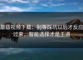 蘑菇视频下载：别等踩坑以后才反应过来，智能选择才是王道