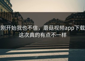 刚开始我也不信，蘑菇视频app下载这次真的有点不一样