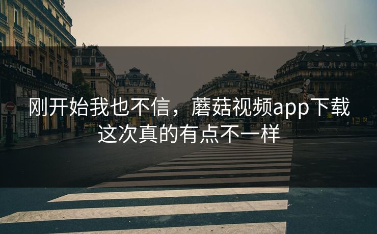 刚开始我也不信，蘑菇视频app下载这次真的有点不一样