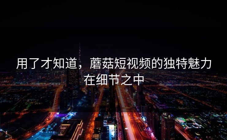 用了才知道，蘑菇短视频的独特魅力在细节之中